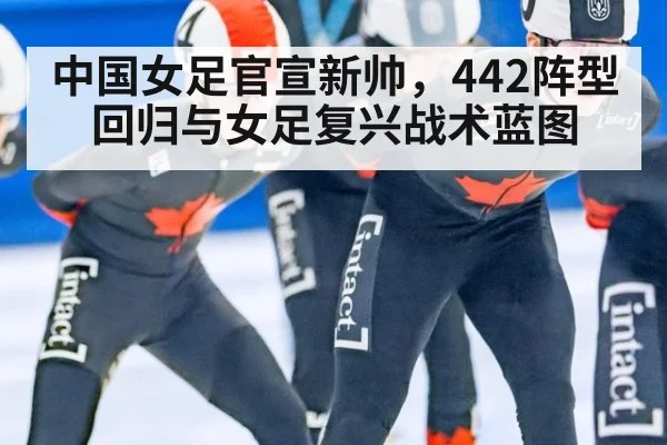 中国女足官宣新帅，442阵型回归与女足复兴战术蓝图